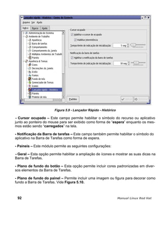 Figura 5.9 - Lançador Rápido - Histórico
- Cursor ocupado – Este campo permite habilitar o símbolo do recurso ou aplicativo
junto ao ponteiro do mouse para ser exibido como forma de “espera” enquanto os mes-
mos estão sendo “carregados” na tela.
- Notificação da Barra de tarefas – Este campo também permite habilitar o símbolo do
aplicativo na Barra de Tarefas como forma de espera.
- Paineis – Este módulo permite as seguintes configurações:
- Geral – Esta opção permite habilitar a ampliação de ícones e mostrar as suas dicas na
Barra de Tarefas.
- Plano de fundo do botão – Esta opção permite incluir cores padronizadas em diver-
sos elementos da Barra de Tarefas.
- Plano de fundo do painel – Permite incluir uma imagem ou figura para decorar como
fundo a Barra de Tarefas. Vide Figura 5.10.
92
 