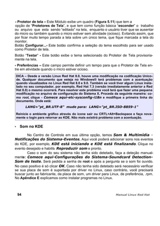 - Protetor de tela – Este Módulo exibe um quadro (Figura 5.11) que tem a
opção de “Protetores de Tela”, e que tem como função básica “esconder” o trabalho
ou arquivo que esta sendo “editado” na tela, enquanto o usuário tiver que se ausentar
do micro ou também quando o micro estiver sem atividade (ocioso). Evitando assim, que
por ficar muito tempo parada a tela sobre um único tema, que fique marcada a tela do
monitor.
Botão Configurar...- Este botão confirma a seleção do tema escolhido para ser usado
como Protetor de tela.
Botão “Testar” - Este botão exibe o tema selecionado do Protetor de Tela provisoria-
mente na tela.
- Preferências – Este campo permite definir um tempo para que o Protetor de Tela en-
tre em atividade quando o micro estiver ocioso.
DICA – Desde a versão Linux Red Hat 8.0, houve uma modificação na codificação Unico-
de. Qualquer documento que esteja no Windows® terá problemas com a acentuação
quando visualizados no Linux Red Hat 8.0 e 9.0. Também se você tiver algum Linux insta-
lado no seu computador, por exemplo, Red Hat 7.3 (versão imediatamente anterior a Red
Hat 8.0) o mesmo ocorrerá. Para resolver este problema você terá que fazer uma pequena
modificação no arquivo de configuração do Sistema X. Proceda da seguinte maneira: co-
mo root, clique - e modifique a primeira linha do
documento. Onde está:
Reinicie o ambiente gráfico através do ícone sair ou CRTL+Alt+Backspace e faça nova-
mente o login para retornar ao KDE. Não mais existirá problema com a acentuação.
Som no KDE
No Centro de Controle em sua última opção, temos
. Aqui você poderá adicionar sons nos eventos
do KDE, por exemplo, . Clique no
evento desejado e habilite e pronto.
Caso o som do seu sistema não tenha sido detetado, faça a deteção manual-
mente:
. Será pedida a senha de root e após a pergunta se o som foi ouvido.
No caso positivo é só clicar . Caso não tenha sido detetado será necessário verificar
se sua placa de som é suportada por driver no Linux, caso contrário, você precisará
buscar junto ao fabricante, da placa de som, um driver para Linux, de preferência, .rpm.
No Apêndice E explicamos como instalar programas no Linux.
94
 