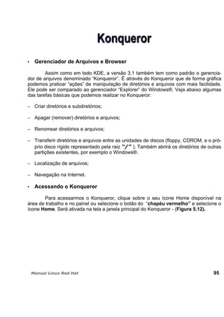 Gerenciador de Arquivos e Browser
Assim como em todo KDE, a versão 3.1 também tem como padrão o gerencia-
dor de arquivos denominado “Konqueror”. É através do Konqueror que de forma gráfica
podemos praticar “ações” de manipulação de diretórios e arquivos com mais facilidade.
Ele pode ser comparado ao gerenciador “Explorer” do Windows®. Veja abaixo algumas
das tarefas básicas que podemos realizar no Konqueror:
Criar diretórios e subdiretórios;
Apagar (remover) diretórios e arquivos;
Renomear diretórios e arquivos;
Transferir diretórios e arquivos entre as unidades de discos (floppy, CDROM, e o pró-
prio disco rígido representado pela raiz ). Também abrirá os diretórios de outras
partições existentes, por exemplo o Windows®.
Localização de arquivos;
Navegação na Internet.
Acessando o Konqueror
Para acessarmos o Konqueror, clique sobre o seu ícone Home disponível na
área de trabalho e no painel ou selecione o botão do “chapéu vermelho” e selecione o
ícone Home. Será ativada na tela a janela principal do Konqueror - (Figura 5.12).
95
 