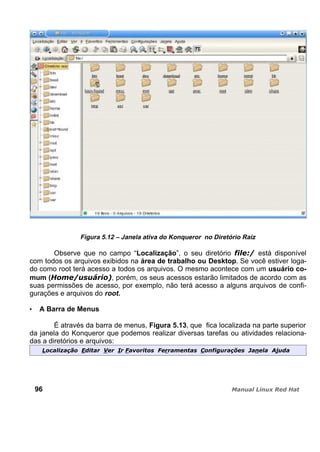Figura 5.12 – Janela ativa do Konqueror no Diretório Raiz
Observe que no campo “Localização”, o seu diretório está disponível
com todos os arquivos exibidos na área de trabalho ou Desktop. Se você estiver loga-
do como root terá acesso a todos os arquivos. O mesmo acontece com um usuário co-
mum ( , porém, os seus acessos estarão limitados de acordo com as
suas permissões de acesso, por exemplo, não terá acesso a alguns arquivos de confi-
gurações e arquivos do root.
A Barra de Menus
É através da barra de menus, Figura 5.13, que fica localizada na parte superior
da janela do Konqueror que podemos realizar diversas tarefas ou atividades relaciona-
das a diretórios e arquivos:
96
 