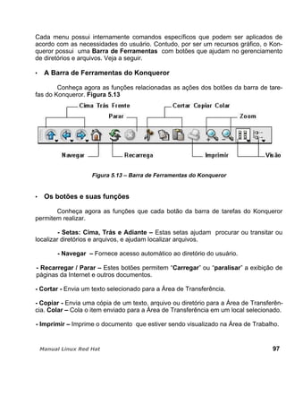Cada menu possui internamente comandos específicos que podem ser aplicados de
acordo com as necessidades do usuário. Contudo, por ser um recursos gráfico, o Kon-
queror possui uma Barra de Ferramentas com botões que ajudam no gerenciamento
de diretórios e arquivos. Veja a seguir.
A Barra de Ferramentas do Konqueror
Conheça agora as funções relacionadas as ações dos botões da barra de tare-
fas do Konqueror. Figura 5.13
Figura 5.13 – Barra de Ferramentas do Konqueror
Os botões e suas funções
Conheça agora as funções que cada botão da barra de tarefas do Konqueror
permitem realizar.
- Setas: Cima, Trás e Adiante – Estas setas ajudam procurar ou transitar ou
localizar diretórios e arquivos, e ajudam localizar arquivos.
- Navegar – Fornece acesso automático ao diretório do usuário.
- Recarregar / Parar – Estes botões permitem “Carregar” ou “paralisar” a exibição de
páginas da Internet e outros documentos.
- Cortar - Envia um texto selecionado para a Área de Transferência.
- Copiar - Envia uma cópia de um texto, arquivo ou diretório para a Área de Transferên-
cia. Colar – Cola o item enviado para a Área de Transferência em um local selecionado.
- Imprimir – Imprime o documento que estiver sendo visualizado na Área de Trabalho.
97
 