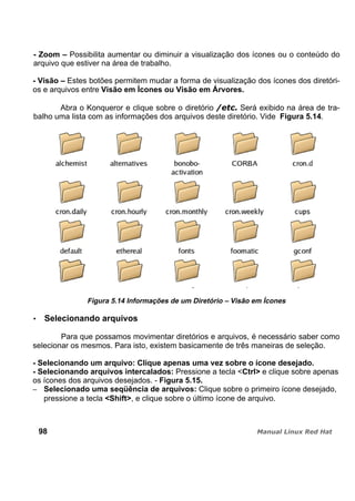 - Zoom – Possibilita aumentar ou diminuir a visualização dos ícones ou o conteúdo do
arquivo que estiver na área de trabalho.
- Visão – Estes botões permitem mudar a forma de visualização dos ícones dos diretóri-
os e arquivos entre Visão em Ícones ou Visão em Árvores.
Abra o Konqueror e clique sobre o diretório Será exibido na área de tra-
balho uma lista com as informações dos arquivos deste diretório. Vide Figura 5.14.
Figura 5.14 Informações de um Diretório – Visão em Ícones
Selecionando arquivos
Para que possamos movimentar diretórios e arquivos, é necessário saber como
selecionar os mesmos. Para isto, existem basicamente de três maneiras de seleção.
- Selecionando um arquivo: Clique apenas uma vez sobre o ícone desejado.
- Selecionando arquivos intercalados: Pressione a tecla <Ctrl> e clique sobre apenas
os ícones dos arquivos desejados. - Figura 5.15.
Selecionado uma seqüência de arquivos: Clique sobre o primeiro ícone desejado,
pressione a tecla <Shift>, e clique sobre o último ícone de arquivo.
98
 