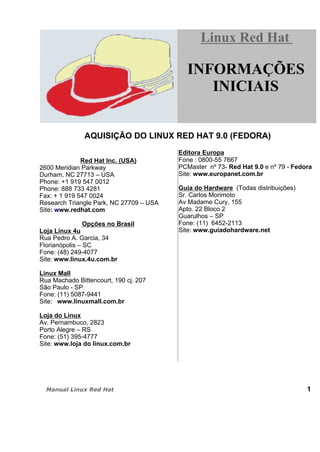 AQUISIÇÃO DO LINUX RED HAT 9.0 (FEDORA)
Red Hat Inc. (USA)
2600 Meridian Parkway
Durham, NC 27713 – USA
Phone: +1 919 547 0012
Phone: 888 733 4281
Fax: + 1 919 547 0024
Research Triangle Park, NC 27709 – USA
Site: www.redhat.com
Opções no Brasil
Loja Linux 4u
Rua Pedro A. Garcia, 34
Florianópolis – SC
Fone: (48) 249-4077
Site: www.linux.4u.com.br
Linux Mall
Rua Machado Bittencourt, 190 cj. 207
São Paulo - SP
Fone: (11) 5087-9441
Site: www.linuxmall.com.br
Loja do Linux
Av. Pernambuco, 2823
Porto Alegre – RS
Fone: (51) 395-4777
Site: www.loja do linux.com.br
Editora Europa
Fone : 0800-55 7667
PCMaster nº 73- Red Hat 9.0 e nº 79 - Fedora
Site: www.europanet.com.br
Guia do Hardware (Todas distribuições)
Sr. Carlos Morimoto
Av Madame Cury, 155
Apto. 22 Bloco 2
Guarulhos – SP
Fone: (11) 6452-2113
Site: www.guiadohardware.net
1
Linux Red HatLinux Red Hat
INFORMAÇÕES
INICIAIS
 