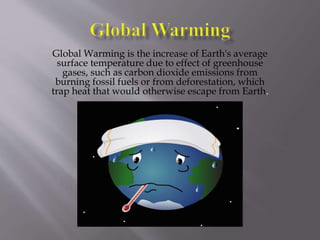 Global Warming is the increase of Earth's average
surface temperature due to effect of greenhouse
gases, such as carbon dioxide emissions from
burning fossil fuels or from deforestation, which
trap heat that would otherwise escape from Earth.
 