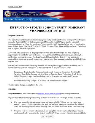 UNCLASSIFIED
UNCLASSIFIED
INSTRUCTIONS FOR THE 2019 DIVERSITY IMMIGRANT
VISA PROGRAM (DV-2019)
Program Overview
The Department of State administers the Congressionally-mandated Diversity Immigrant Visa Program
annually. Section 203(c) of the Immigration and Nationality Act (INA) provides for a class of
immigrants known as “diversity immigrants” from countries with historically low rates of immigration
to the United States. For Fiscal Year 2019, 50,000 Diversity Visas (DVs) will be available. There is no
cost to register for the DV program.
Applicants who are selected in the program (“selectees”) must meet simple but strict eligibility
requirements to qualify for a diversity visa. The Department of State determine selectees through a
randomized computer drawing. The Department of State distributes diversity visas among six
geographic regions, and no single country may receive more than seven percent of the available DVs in
any one year.
For DV-2019, natives of the following countries are not eligible to apply, because more than 50,000
natives of these countries immigrated to the United States in the previous five years:
Bangladesh, Brazil, Canada, China (mainland-born), Colombia, Dominican Republic, El
Salvador, Haiti, India, Jamaica, Mexico, Nigeria, Pakistan, Peru, Philippines, South Korea,
United Kingdom (except Northern Ireland) and its dependent territories, and Vietnam.
Persons born in Hong Kong SAR, Macau SAR, and Taiwan are eligible.
There were no changes in eligibility this year.
Eligibility
Requirement #1: Individuals born in countries whose natives qualify may be eligible to enter.
If you were not born in an eligible country, there are two other ways you might be able to qualify.
 Was your spouse born in a country whose natives are eligible? If yes, you can claim your
spouse’s country of birth – provided that both you and your spouse are named on the selected
entry, are found eligible and issued diversity visas, and enter the United States simultaneously.
 Were you born in a country whose natives are ineligible, but in which neither of your parents
was born or legally resident at the time of your birth? If yes, you may claim the country of birth
 