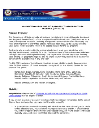 INSTRUCTIONS FOR THE 2023 DIVERSITY IMMIGRANT VISA
PROGRAM (DV-2023)
Program Overview
The Department of State annually administers the statutorily created Diversity Immigrant
Visa Program. Section 203(c) of the Immigration and Nationality Act (INA) provides for a
class of immigrants known as “diversity immigrants” from countries with historically low
rates of immigration to the United States. For Fiscal Year 2023, up to 55,000 Diversity
Visas (DVs) will be available. There is no cost to register for the DV program.
Applicants who are selected in the program (selectees) must meet simple but strict
eligibility requirements to qualify for a DV. The Department of State determines selectees
through a randomized computer drawing. The Department of State distributes diversity
visas among six geographic regions, and no single country may receive more than seven
percent of the available DVs in any one year.
For DV-2023, natives of the following countries are not eligible to apply, because more
than 50,000 natives of these countries immigrated to the United States in the
previous five years:
Bangladesh, Brazil, Canada, China (including Hong Kong SAR), Colombia,
Dominican Republic, El Salvador, Haiti, Honduras, India, Jamaica, Mexico,
Nigeria, Pakistan, Philippines, South Korea, United Kingdom (except Northern
Ireland) and its dependent territories, Venezuela, and Vietnam.
Natives of Macau SAR and Taiwan are eligible.
Eligibility
Requirement #1: Natives of countries with historically low rates of immigration to the
United States may be eligible to enter.
If you are not a native of a country with historically low rates of immigration to the United
States, there are two other ways you might be able to qualify.
• Is your spouse a native of a country with historically low rates of immigration to the
United States? If yes, you can claim your spouse’s country of birth – provided that
you and your spouse are named on the selected entry, are found eligible and issued
diversity visas, and enter the United States at the same time.
 