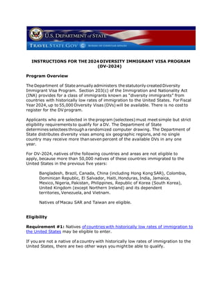 INSTRUCTIONS FOR THE 2024 DIVERSITY IMMIGRANT VISA PROGRAM
(DV-2024)
Program Overview
The Department of State annually administers the statutorily created Diversity
Immigrant Visa Program. Section 203(c) of the Immigration and Nationality Act
(INA) provides for a class of immigrants known as “diversity immigrants” from
countries with historically low rates of immigration to the United States. For Fiscal
Year 2024, up to 55,000 Diversity Visas (DVs) will be available. There is no cost to
register for the DV program.
Applicants who are selected in the program (selectees) must meet simple but strict
eligibility requirements to qualify for a DV. The Department of State
determines selectees througha randomized computer drawing. The Department of
State distributes diversity visas among six geographic regions, and no single
country may receive more than seven percent of the available DVs in any one
year.
For DV-2024, natives of the following countries and areas are not eligible to
apply, because more than 50,000 natives of these countries immigrated to the
United States in the previous five years:
Bangladesh, Brazil, Canada, China (including Hong Kong SAR), Colombia,
Dominican Republic, El Salvador, Haiti, Honduras, India, Jamaica,
Mexico, Nigeria, Pakistan, Philippines, Republic of Korea (South Korea),
United Kingdom (except Northern Ireland) and its dependent
territories, Venezuela, and Vietnam.
Natives of Macau SAR and Taiwan are eligible.
Eligibility
Requirement #1: Natives of countries with historically low rates of immigration to
the United States may be eligible to enter.
If you are not a native of a country with historically low rates of immigration to the
United States, there are two other ways you mightbe able to qualify.
 