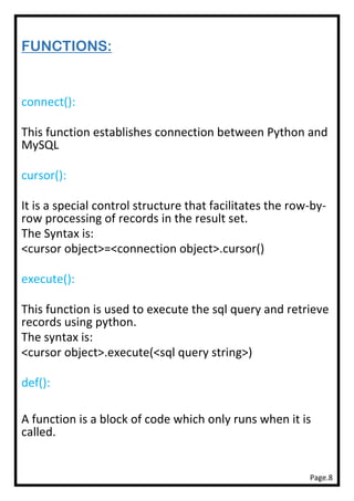 Page.8
FUNCTIONS:
connect():
This function establishes connection between Python and
MySQL
cursor():
It is a special control structure that facilitates the row-by-
row processing of records in the result set.
The Syntax is:
<cursor object>=<connection object>.cursor()
execute():
This function is used to execute the sql query and retrieve
records using python.
The syntax is:
<cursor object>.execute(<sql query string>)
def():
A function is a block of code which only runs when it is
called.
 