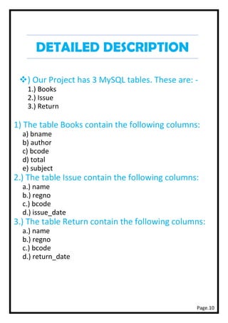 Page.10
DETAILED DESCRIPTION
❖) Our Project has 3 MySQL tables. These are: -
1.) Books
2.) Issue
3.) Return
1) The table Books contain the following columns:
a) bname
b) author
c) bcode
d) total
e) subject
2.) The table Issue contain the following columns:
a.) name
b.) regno
c.) bcode
d.) issue_date
3.) The table Return contain the following columns:
a.) name
b.) regno
c.) bcode
d.) return_date
 