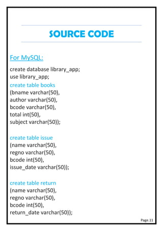 Page.11
SOURCE CODE
For MySQL:
create database library_app;
use library_app;
create table books
(bname varchar(50),
author varchar(50),
bcode varchar(50),
total int(50),
subject varchar(50));
create table issue
(name varchar(50),
regno varchar(50),
bcode int(50),
issue_date varchar(50));
create table return
(name varchar(50),
regno varchar(50),
bcode int(50),
return_date varchar(50));
 
