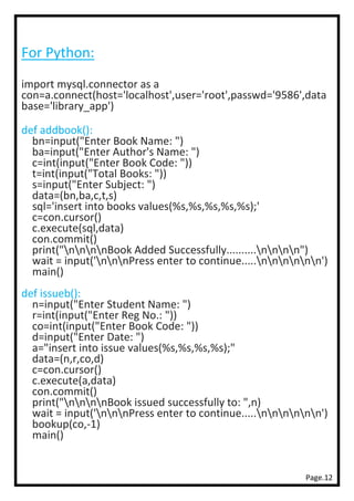 Page.12
For Python:
import mysql.connector as a
con=a.connect(host='localhost',user='root',passwd='9586',data
base='library_app')
def addbook():
bn=input("Enter Book Name: ")
ba=input("Enter Author's Name: ")
c=int(input("Enter Book Code: "))
t=int(input("Total Books: "))
s=input("Enter Subject: ")
data=(bn,ba,c,t,s)
sql='insert into books values(%s,%s,%s,%s,%s);'
c=con.cursor()
c.execute(sql,data)
con.commit()
print("nnnnBook Added Successfully..........nnnn")
wait = input('nnnPress enter to continue.....nnnnnn')
main()
def issueb():
n=input("Enter Student Name: ")
r=int(input("Enter Reg No.: "))
co=int(input("Enter Book Code: "))
d=input("Enter Date: ")
a="insert into issue values(%s,%s,%s,%s);"
data=(n,r,co,d)
c=con.cursor()
c.execute(a,data)
con.commit()
print("nnnnBook issued successfully to: ",n)
wait = input('nnnPress enter to continue.....nnnnnn')
bookup(co,-1)
main()
 