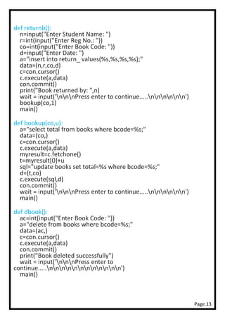 Page.13
def returnb():
n=input("Enter Student Name: ")
r=int(input("Enter Reg No.: "))
co=int(input("Enter Book Code: "))
d=input("Enter Date: ")
a="insert into return_ values(%s,%s,%s,%s);"
data=(n,r,co,d)
c=con.cursor()
c.execute(a,data)
con.commit()
print("Book returned by: ",n)
wait = input('nnnPress enter to continue.....nnnnnn')
bookup(co,1)
main()
def bookup(co,u):
a="select total from books where bcode=%s;"
data=(co,)
c=con.cursor()
c.execute(a,data)
myresult=c.fetchone()
t=myresult[0]+u
sql="update books set total=%s where bcode=%s;"
d=(t,co)
c.execute(sql,d)
con.commit()
wait = input('nnnPress enter to continue.....nnnnnn')
main()
def dbook():
ac=int(input("Enter Book Code: "))
a="delete from books where bcode=%s;"
data=(ac,)
c=con.cursor()
c.execute(a,data)
con.commit()
print("Book deleted successfully")
wait = input('nnnPress enter to
continue.....nnnnnnnnnnnn')
main()
 