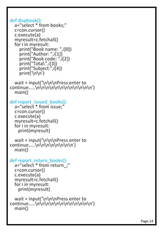 Page.14
def dispbook():
a="select * from books;"
c=con.cursor()
c.execute(a)
myresult=c.fetchall()
for i in myresult:
print("Book name: ",i[0])
print("Author: ",i[1])
print("Book code: ",i[2])
print("Total:",i[3])
print("Subject:",i[4])
print('nn')
wait = input('nnnPress enter to
continue.....nnnnnnnnnnnn')
main()
def report_issued_books():
a="select * from issue;"
c=con.cursor()
c.execute(a)
myresult=c.fetchall()
for i in myresult:
print(myresult)
wait = input('nnnPress enter to
continue.....nnnnnnnn')
main()
def report_return_books():
a="select * from return_;"
c=con.cursor()
c.execute(a)
myresult=c.fetchall()
for i in myresult:
print(myresult)
wait = input('nnnPress enter to
continue.....nnnnnnnnnnnn')
main()
 