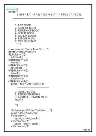 Page.15
def main():
print("""
L I B R A R Y M A N A G E M E N T A P P L I C A T I O N
_________________________________________________
1. ADD BOOK
2. ISSUE OF BOOK
3. RETURN OF BOOK
4. DELETE BOOK
5. DISPLAY BOOKS
6. REPORT MENU
7. EXIT PROGRAM
""")
choice=input("Enter Task No:......")
print('nnnnnnn')
if(choice=='1'):
addbook()
elif(choice=='2'):
issueb()
elif(choice=='3'):
returnb()
elif(choice=='4'):
dbook()
elif(choice=='5'):
dispbook()
elif(choice=='6'):
print(''' R E P O R T M E N U
______________________
1. ISSUED BOOKS
2. RETURNED BOOKS
3. GO BACK TO MAIN MENU
nnn
''')
choice=input("Enter Task No:......")
print('nnnnnnn')
if choice=='1':
report_issued_books()
elif choice=='2':
report_return_books()
elif choice=='3':
 