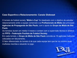Case Esportivo e Relacionamento: Canais Globosat O torneio de futebol society “ Mídia´s Cup ” foi idealizado com o objetivo de estreitar relacionamento entre a equipe comercial e os  Profissionais de Mídia  das principais Agências de Propaganda de São Paulo , com o apoio do  Grupo de Mídia de São Paulo . Os torneios duram em média 4 meses e contam com a supervisão técnica e árbitros da  FPFS – Federação Paulista de Futebol Society . Em cada torneio, o  Grupo de Mídia de São Paulo  convida as 16 agências melhores colocadas em faturamento. O fator diferenciado do torneio é de que cada equipe tem que ter no mínimo duas mulheres inscritas e atuando no jogo.  