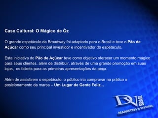 Case Cultural: O Mágico de Òz O grande espetáculo da Broadway foi adaptado para o Brasil e teve o  Pão de Açúcar  como seu principal investidor e incentivador do espetáculo. Esta iniciativa do  Pão de Açúcar  teve como objetivo oferecer um momento mágico para seus clientes, além de distribuir, através de uma grande promoção em suas lojas,  os tickets para as primeiras apresentações da peça. Além de assistirem o espetáculo, o público iria comprovar na prática o posicionamento da marca –  Um Lugar de Gente Feliz...  