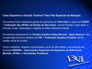 Case Esportivo e Social: Festival Tetra Pak Especial de Natação Os eventos foram realizados graças ao patrocínio da  Tetra Pak  e o apoio da  FAESP –  Federação das APAEs do Estado de São Paulo , visando facilitar o bem estar, a inclusão social, valorização e respeito ao atleta deficiente mental. Os festivais aconteceram no  Ginásio Aquático Baby Barione – Água Branca  e teve a supervisão técnica e árbitros da  FAP – Federação Aquática Paulista , dando caráter oficial ao torneio. Foram recebidos, alojados e alimentados cerca de 200 atletas, provenientes das diversas  ARDEMs – Associações Regionais de Desportos de Deficientes Mentais, APAEs,  e  Sociedades Pestalozzi.  