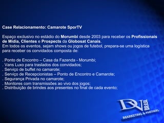 Case Relacionamento: Camarote SporTV  Espaço exclusivo no estádio do  Morumbi  desde 2003 para receber os  Profissionais de Mídia, Clientes  e  Prospects  da  Globosat Canais . Em todos os eventos, sejam shows ou jogos de futebol, prepara-se uma logística para receber os convidados composta de: . Ponto de Encontro – Casa da Fazenda - Morumbi; . Vans Luxo para traslados dos convidados; . Serviço de buffet no camarote; . Serviço de Recepcionistas – Ponto de Encontro e Camarote; . Segurança Privada no camarote; . Monitores com transmissões ao vivo dos jogos;  . Distribuição de brindes aos presentes no final de cada evento;   