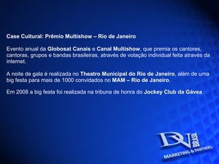 Case Cultural: Prêmio Multishow – Rio de Janeiro  Evento anual da  Globosat Canais  e  Canal Multishow , que premia os cantores, cantoras, grupos e bandas brasileiras, através de votação individual feita através da internet. A noite de gala é realizada no  Theatro Municipal do Rio de Janeiro , além de uma big festa para mais de 1000 convidados no  MAM – Rio de Janeiro . Em 2008 a big festa foi realizada na tribuna de honra do  Jockey Club da Gávea .   
