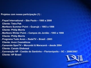 Projetos com nossa participação (1) : . Fispal International – São Paulo – 1995 a 2000  Cliente: Tetra Pak . Marlboro Summer Point – Guarujá – 1993 a 1998 Cliente: Philip Morris . Marlboro Winter Point – Campos do Jordão - 1993 a 1998 Cliente: Philip Morris . Programa Tudo Avon – RedeTV – Brasil - 2003 Cliente: Avon Cosméticos . Camarote SporTV – Morumbi & Maracanã – desde 2004 Cliente: Canais Globosat . Convenção HP - Costão do Santinho – Florianópolis – SC – 2006/2007 Cliente: HP Brasil 