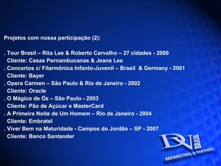 Projetos com nossa participação (2): . Tour Brasil – Rita Lee & Roberto Carvalho – 27 cidades - 2000 Cliente: Casas Pernambucanas & Jeans Lee . Concertos c/ Filarmônica Infanto-Juvenil – Brasil  & Germany - 2001 Cliente: Bayer . Opera Carmen – São Paulo & Rio de Janeiro - 2002 Cliente: Oracle . O Mágico de Óz – São Paulo - 2003 Cliente: Pão de Açúcar e MasterCard . A Primeira Noite de Um Homem – Rio de Janeiro - 2004 Cliente: Embratel . Viver Bem na Maturidade - Campos do Jordão – SP - 2007 Cliente: Banco Santander 