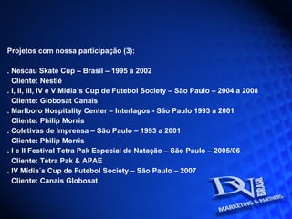 Projetos com nossa participação (3): . Nescau Skate Cup – Brasil – 1995 a 2002  Cliente: Nestlé . I, II, III, IV e V Mídia´s Cup de Futebol Society – São Paulo – 2004 a 2008 Cliente: Globosat Canais . Marlboro Hospitality Center – Interlagos - São Paulo 1993 a 2001 Cliente: Philip Morris . Coletivas de Imprensa – São Paulo – 1993 a 2001 Cliente: Philip Morris . I e II Festival Tetra Pak Especial de Natação – São Paulo – 2005/06 Cliente: Tetra Pak & APAE . IV Mídia´s Cup de Futebol Society – São Paulo – 2007 Cliente: Canais Globosat 