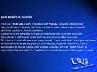 Case Esportivo: Nescau Projetos “ Tailor Made ” para o achocolatado  Nescau , incluindo logística para degustação do produto nas principais escolas da rede particular de ensino das principais capitais e cidades brasileiras. Cada projeto era composto de ações promocionais nos intervalos das aulas (degustação e distribuição de brindes) das principais escolas da cidade. O projeto em cada cidade era sempre encerrado com a realização de um grande torneio de esportes radicais (skate, patins In Line, Hockey, escalada Indoor etc.), com a participação de alunos inscritos das escolas visitadas, além da “performance” de renomados atletas amadores e profissionais especialmente convidados para a ocasião.   