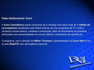 Case Institucional: Avon A  Avon Cosméticos  queria comunicar-se e interagir com seus mais de  1 milhão de revendedores  espalhados pelo Brasil através de uma programa de TV, onde o conteúdo tivesse beleza, cuidados e prevenção, além de lançamento de produtos, entrevistas com personalidades do mundo fashion, formadores de opinião etc. O programa, com a direção do  Nilton Travesso  e apresentação da  Laura Wee  foi ao ar pela  RedeTV!  com abrangência nacional.   