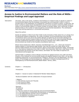 Brochure
More information from http://www.researchandmarkets.com/reports/350560/




Access to Justice in Environmental Matters and the Role of NGOs -
Empirical Findings and Legal Appraisal

Description:    This book, sixth in the series, is based on the findings of a research study on Access to Justice in
                Environmental Matters that the European Commission has commissioned in 2002 in order to
                provide input on the preparation of a proposal for a Directive on access to justice. In particular, the
                book is aimed to assess recent developments and the current situation concerning NGOs access to
                justice in environmental matters in a certain number of member states, and in particular to obtain
                empirical data on the number of cases brought by environmental associations. The contributors
                have long working experience in universities and practice.

                About the authors

                Nicolas de Sadeleer is Marie Curie Chair holder at the University of Oslo where he is in charge of an
                EU sponsored research programme. He is also a Professor of environmental law at the Facultés
                universitaires Saint-Louis and at the Institut détudes européennes de lUniversité catholique de
                Louvain and post doctoral research fellow at the Faculty of Law of the Vrijie Universiteit Brussels.
                His other professional experience includes serving as a Director from 1990 to 2003 of the
                Environmental Law Center at the Facultés universitaires Saint-Louis.

                Miriam Dross studied law in Berlin, Germany and Washington D.C., U.S., where she received a
                Masters Degree in International Legal Studies. Inter alia she worked as a desk officer at the
                German Federal Ministry for the Environment, Nature Conservation and Nuclear Safety, Directorate
                G II, International Cooperation from 2001 to 2002. Since November 2002 she is staff lawyer at the
                Environmental Law Division of the Öko-Institut, Darmstadt. Her main fields of expertise are
                international and European law.

                Gerhard Roller is professor of law at Bingen University for applied sciences since 1997 and there
                Director of the Institute for Environmental Studies and Applied Research since 2003. He has been
                publishing extensively on environmental law in Belgium, Germany and The Netherlands. He is the
                author of ‘Komitologie und Demokratieprinzip’, published in Kritische Vierteljahresschrift fur
                Gesetzgebung und Rechtswissenschaft (Baden-Baden: Nomos, 2004).




Contents:       Chapter 1 - - Introduction.

                 Introduction


                Chapter 2 - Access to Justice in Selected EC Member States Belgium.

                 Nicolas de Sadeleer with the collaboration of Jacques Sambon

                 1 Belgium
                 1.1 The Ordinary Courts and Tribunals
                 1.2 The Council of State
                 1.3 The Arbitration Court

                 Denmark
                 Ulf Kjellerup
                 2 Denmark
                 2.1 The locus standi of citizen groupings and environmental NGO’s
                 2.1.1 The organization of authorities and distribution of competencies
                 2.1.2 The Appeal Boards and their area of competence
                 2.1.3 The legislation providing access to justice
                 2.1.3.a Procedures in legislation
 