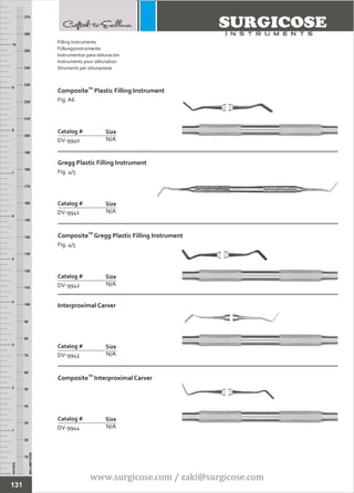 INCHES
1
2
3
4
5
6
7
8
9
10
250
240
230
220
210
200
190
180
170
160
150
140
130
120
110
100
90
80
70
60
50
40
30
20
10
MILLIMETERS
260
270
TM
Composite Plastic Filling Instrument
Fig. A6
N/A
Catalog #
DV-9940
Size
Gregg Plastic Filling Instrument
Fig. 4/5
N/A
Catalog #
DV-9941
Size
Filling Instruments
Füllungsinstrumente
Instrumentos para obturación
Instruments pour obturation
Strumenti per otturazione
131
TM
Composite Gregg Plastic Filling Instrument
Fig. 4/5
N/A
Catalog #
DV-9942
Size
Interproximal Carver
N/A
Catalog #
DV-9943
Size
TM
Composite Interproximal Carver
N/A
Catalog #
DV-9944
Size
www.surgicose.com / zaki@surgicose.com
 