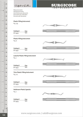 INCHES
1
2
3
4
5
6
7
8
9
10
250
240
230
220
210
200
190
180
170
160
150
140
130
120
110
100
90
80
70
60
50
40
30
20
10
MILLIMETERS
260
270
Plastic Filling Instrument
Fig. 179
N/A
Catalog #
DV-9950
Size
Plastic Filling Instrument
Fig. G
N/A
Catalog #
DV-9951
Size
Filling Instruments
Füllungsinstrumente
Instrumentos para obturación
Instruments pour obturation
Strumenti per otturazione
Loesche Plastic Filling Instrument
Fig. 1
N/A
Catalog #
DV-9952
Size
Trico Plastic Filling Instrument
Fig. 1/2
N/A
Catalog #
DV-9953
Size
Heidmann Plastic Spatula
Fig. 1
N/A
Catalog #
DV-9954
Size
133
www.surgicose.com / zaki@surgicose.com
 
