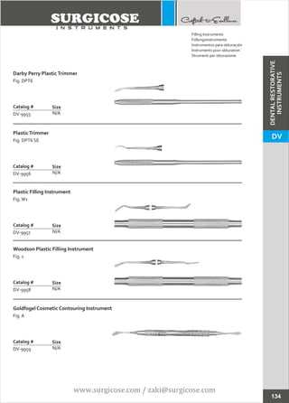 Darby Perry PlasticTrimmer
Fig. DPT6
N/A
Catalog #
DV-9955
Size
PlasticTrimmer
Fig. DPT6 SE
N/A
Catalog #
DV-9956
Size
Filling Instruments
Füllungsinstrumente
Instrumentos para obturación
Instruments pour obturation
Strumenti per otturazione
Plastic Filling Instrument
Fig.W1
N/A
Catalog #
DV-9957
Size
Woodson Plastic Filling Instrument
Fig. 1
N/A
Catalog #
DV-9958
Size
Goldfogel Cosmetic Contouring Instrument
Fig. A
N/A
Catalog #
DV-9959
Size
134
DENTALRESTORATIVE
INSTRUMENTS
DV
www.surgicose.com / zaki@surgicose.com
 