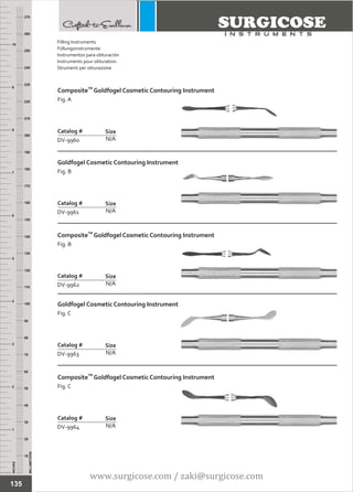 INCHES
1
2
3
4
5
6
7
8
9
10
250
240
230
220
210
200
190
180
170
160
150
140
130
120
110
100
90
80
70
60
50
40
30
20
10
MILLIMETERS
260
270
TM
Composite Goldfogel Cosmetic Contouring Instrument
Fig. A
N/A
Catalog #
DV-9960
Size
Goldfogel Cosmetic Contouring Instrument
Fig. B
N/A
Catalog #
DV-9961
Size
Filling Instruments
Füllungsinstrumente
Instrumentos para obturación
Instruments pour obturation
Strumenti per otturazione
TM
Composite Goldfogel Cosmetic Contouring Instrument
Fig. B
N/A
Catalog #
DV-9962
Size
Goldfogel Cosmetic Contouring Instrument
Fig. C
N/A
Catalog #
DV-9963
Size
TM
Composite Goldfogel Cosmetic Contouring Instrument
Fig. C
N/A
Catalog #
DV-9964
Size
135
www.surgicose.com / zaki@surgicose.com
 