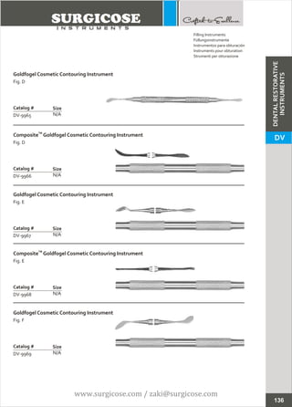 Goldfogel Cosmetic Contouring Instrument
Fig. D
N/A
Catalog #
DV-9965
Size
TM
Composite Goldfogel Cosmetic Contouring Instrument
Fig. D
N/A
Catalog #
DV-9966
Size
Filling Instruments
Füllungsinstrumente
Instrumentos para obturación
Instruments pour obturation
Strumenti per otturazione
Goldfogel Cosmetic Contouring Instrument
Fig. F
N/A
Catalog #
DV-9969
Size
Goldfogel Cosmetic Contouring Instrument
Fig. E
N/A
Catalog #
DV-9967
Size
TM
Composite Goldfogel Cosmetic Contouring Instrument
Fig. E
N/A
Catalog #
DV-9968
Size
136
DENTALRESTORATIVE
INSTRUMENTS
DV
www.surgicose.com / zaki@surgicose.com
 