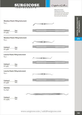 Woodson Plastic Filling Instrument
Fig. 2
N/A
Catalog #
DV-9985
Size
Woodson Plastic Filling Instrument
Fig. 3
N/A
Catalog #
DV-9986
Size
Filling Instruments
Füllungsinstrumente
Instrumentos para obturación
Instruments pour obturation
Strumenti per otturazione
140
Loesche Plastic Filling Instrument
Fig. 1
N/A
Catalog #
DV-9987
Size
Loesche Plastic Filling Instrument
Fig. 2
N/A
Catalog #
DV-9988
Size
Hatchets
Fig. 8/9H
N/A
Catalog #
DV-79989
Size
DENTALRESTORATIVE
INSTRUMENTS
DV
www.surgicose.com / zaki@surgicose.com
 