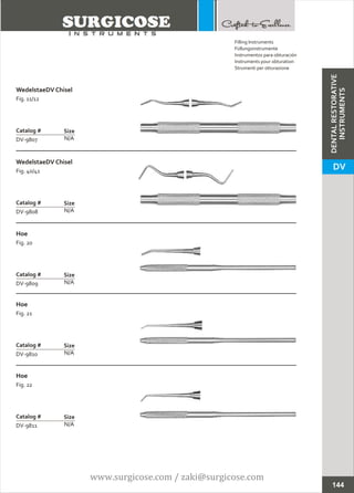 WedelstaeDV Chisel
Fig. 11/12
N/A
Catalog #
DV-9807
Size
WedelstaeDV Chisel
Fig. 40/41
N/A
Catalog #
DV-9808
Size
Filling Instruments
Füllungsinstrumente
Instrumentos para obturación
Instruments pour obturation
Strumenti per otturazione
144
Hoe
Fig. 20
N/A
Catalog #
DV-9809
Size
Hoe
Fig. 21
N/A
Catalog #
DV-9810
Size
Hoe
Fig. 22
N/A
Catalog #
DV-9811
Size
DENTALRESTORATIVE
INSTRUMENTS
DV
www.surgicose.com / zaki@surgicose.com
 
