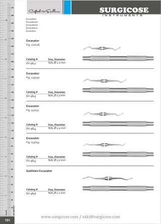 INCHES
1
2
3
4
5
6
7
8
9
10
250
240
230
220
210
200
190
180
170
160
150
140
130
120
110
100
90
80
70
60
50
40
30
20
10
MILLIMETERS
260
270
Excavator
Fig. 127/128
N/A, Ø 2.0 mm
Catalog #
DV-9842
Size, Diameter
Excavator
Fig. 129/130
N/A, Ø 1.7 mm
Catalog #
DV-9843
Size, Diameter
Excavators
Excavatoren
Excavadores
Excavateurs
Escavatori
151
Excavator
Fig. 131/132
N/A, Ø 1.4 mm
Catalog #
DV-9844
Size, Diameter
Excavator
Fig. 153/154
N/A, Ø 1.0 mm
Catalog #
DV-9845
Size, Diameter
Goldstein Excavator
N/A, Ø 1.2 mm
Catalog #
DV-9846
Size, Diameter
www.surgicose.com / zaki@surgicose.com
 