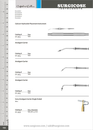 INCHES
1
2
3
4
5
6
7
8
9
10
250
240
230
220
210
200
190
180
170
160
150
140
130
120
110
100
90
80
70
60
50
40
30
20
10
MILLIMETERS
260
270
Calcium Hydroxide Placement Instrument
N/A
Catalog #
DV-9852
Size
Amalgam Carrier
N/A
Catalog #
DV-9853
Size
Excavators
Excavatoren
Excavadores
Excavateurs
Escavatori
153
Amalgam Carrier
N/A
Catalog #
DV-9854
Size
Amalgam Carrier
N/A
Catalog #
DV-9855
Size
Ivory Amalgam Carrier Single Ended
Mini
N/A, Ø 1.5 mm
Catalog #
DV-9856
Size, Diameter
www.surgicose.com / zaki@surgicose.com
 