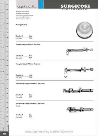 INCHES
1
2
3
4
5
6
7
8
9
10
250
240
230
220
210
200
190
180
170
160
150
140
130
120
110
100
90
80
70
60
50
40
30
20
10
MILLIMETERS
260
270
Amalgam Well
N/A
Catalog #
DV-9862
Size
Ivory Amalgam Matrix Retainer
N/A
Catalog #
DV-9863
Size
Amalgam Instruments
Amalgam Instrumente
Instrumentos para amalgama
Instruments à amalgam
Strumenti per amalgama
155
Ivory Amalgam Matrix Retainer
N/A
Catalog #
DV-9864
Size
Tofflemire Amalgam Matrix Retainer
N/A
Catalog #
DV-9865
Size
Tofflemire Amalgam Matrix Retainer
Small
N/A
Catalog #
DV-9866
Size
www.surgicose.com / zaki@surgicose.com
 