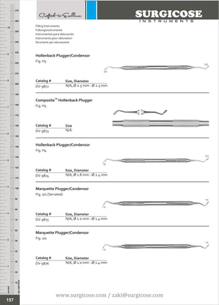 INCHES
1
2
3
4
5
6
7
8
9
10
250
240
230
220
210
200
190
180
170
160
150
140
130
120
110
100
90
80
70
60
50
40
30
20
10
MILLIMETERS
260
270
Hollenback Plugger/Condensor
Fig. H3
N/A, Ø 2.5 mm - Ø 2.5 mm
Catalog #
DV-9872
Size, Diameter
TM
Composite Hollenback Plugger
Fig. H3
N/A
Catalog #
DV-9873
Size
2.5
2.5
Filling Instruments
Füllungsinstrumente
Instrumentos para obturación
Instruments pour obturation
Strumenti per otturazione
157
Hollenback Plugger/Condensor
Fig. H4
N/A, Ø 1.8 mm - Ø 2.4 mm
Catalog #
DV-9874
Size, Diameter
Marquette Plugger/Condensor
Fig. 0/1 (Serrated)
N/A, Ø 1.0 mm - Ø 1.4 mm
Catalog #
DV-9875
Size, Diameter
Marquette Plugger/Condensor
Fig. 0/1
N/A, Ø 1.0 mm - Ø 1.4 mm
Catalog #
DV-9876
Size, Diameter
2.4
1.8
1.0
1.4
1.0
1.4
www.surgicose.com / zaki@surgicose.com
 