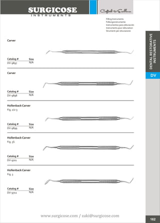 Carver
N/A
Catalog #
DV-9897
Size
Carver
N/A
Catalog #
DV-9898
Size
Filling Instruments
Füllungsinstrumente
Instrumentos para obturación
Instruments pour obturation
Strumenti per otturazione
162
Hollenback Carver
Fig. 1/2-3
N/A
Catalog #
DV-9899
Size
Hollenback Carver
Fig. 3S
N/A
Catalog #
DV-9701
Size
Hollenback Carver
Fig. 3
N/A
Catalog #
DV-9702
Size
DENTALRESTORATIVE
INSTRUMENTS
DV
www.surgicose.com / zaki@surgicose.com
 