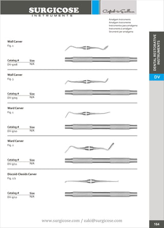 Wall Carver
Fig. 1
N/A
Catalog #
DV-9708
Size
Wall Carver
Fig. 3
N/A
Catalog #
DV-9709
Size
Amalgam Instruments
Amalgam Instrumente
Instrumentos para amalgama
Instruments à amalgam
Strumenti per amalgama
Ward Carver
Fig. 1
N/A
Catalog #
DV-9710
Size
Ward Carver
Fig. 2
N/A
Catalog #
DV-9711
Size
Discoid-Cleoids Carver
Fig. 1/2
N/A
Catalog #
DV-9712
Size
164
DENTALRESTORATIVE
INSTRUMENTS
DV
www.surgicose.com / zaki@surgicose.com
 