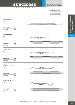Andrew Carver
Fig. 1
N/A
Catalog #
DV-9718
Size
Andrew Carver
Fig. 2
N/A
Catalog #
DV-9719
Size
Amalgam Instruments
Amalgam Instrumente
Instrumentos para amalgama
Instruments à amalgam
Strumenti per amalgama
166
Andrew Carver
Fig. 3
N/A
Catalog #
DV-9720
Size
Clappison Carver
Fig. 4
N/A
Catalog #
DV-9721
Size
Frahm Carver
Fig. 2/3
N/A
Catalog #
DV-9722
Size
DENTALRESTORATIVE
INSTRUMENTS
DV
www.surgicose.com / zaki@surgicose.com
 
