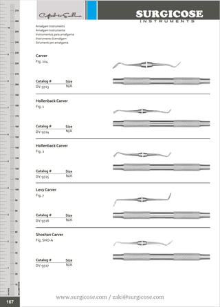 INCHES
1
2
3
4
5
6
7
8
9
10
250
240
230
220
210
200
190
180
170
160
150
140
130
120
110
100
90
80
70
60
50
40
30
20
10
MILLIMETERS
260
270
Carver
Fig. 104
N/A
Catalog #
DV-9723
Size
Hollenback Carver
Fig. 1
N/A
Catalog #
DV-9724
Size
Amalgam Instruments
Amalgam Instrumente
Instrumentos para amalgama
Instruments à amalgam
Strumenti per amalgama
167
Hollenback Carver
Fig. 2
N/A
Catalog #
DV-9725
Size
Levy Carver
Fig. 7
N/A
Catalog #
DV-9726
Size
Shoshan Carver
Fig. SHO-A
N/A
Catalog #
DV-9727
Size
www.surgicose.com / zaki@surgicose.com
 