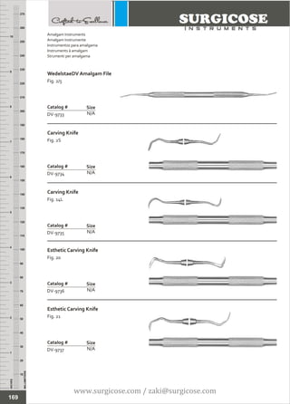 INCHES
1
2
3
4
5
6
7
8
9
10
250
240
230
220
210
200
190
180
170
160
150
140
130
120
110
100
90
80
70
60
50
40
30
20
10
MILLIMETERS
260
270
WedelstaeDV Amalgam File
Fig. 2/5
N/A
Catalog #
DV-9733
Size
Carving Knife
Fig. 2S
N/A
Catalog #
DV-9734
Size
Amalgam Instruments
Amalgam Instrumente
Instrumentos para amalgama
Instruments à amalgam
Strumenti per amalgama
169
Carving Knife
Fig. 14L
N/A
Catalog #
DV-9735
Size
Esthetic Carving Knife
Fig. 20
N/A
Catalog #
DV-9736
Size
Esthetic Carving Knife
Fig. 21
N/A
Catalog #
DV-9737
Size
www.surgicose.com / zaki@surgicose.com
 
