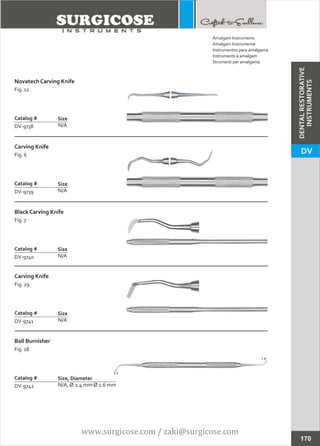 Novatech Carving Knife
Fig. 12
N/A
Catalog #
DV-9738
Size
Carving Knife
Fig. 6
N/A
Catalog #
DV-9739
Size
Amalgam Instruments
Amalgam Instrumente
Instrumentos para amalgama
Instruments à amalgam
Strumenti per amalgama
170
Carving Knife
Fig. 29
N/A
Catalog #
DV-9741
Size
Ball Burnisher
Fig. 18
N/A, Ø 2.4 mm Ø 1.6 mm
Catalog #
DV-9742
Size, Diameter
Black Carving Knife
Fig. 7
N/A
Catalog #
DV-9740
Size
2.4
1.6
DENTALRESTORATIVE
INSTRUMENTS
DV
www.surgicose.com / zaki@surgicose.com
 
