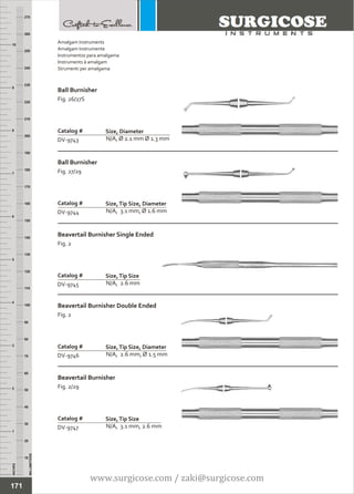 INCHES
1
2
3
4
5
6
7
8
9
10
250
240
230
220
210
200
190
180
170
160
150
140
130
120
110
100
90
80
70
60
50
40
30
20
10
MILLIMETERS
260
270
Ball Burnisher
Fig. 26/27S
N/A, Ø 2.1 mm Ø 1.3 mm
Catalog #
DV-9743
Size, Diameter
Ball Burnisher
Fig. 27/29
N/A, 3.1 mm, Ø 1.6 mm
Catalog #
DV-9744
Size,Tip Size, Diameter
Amalgam Instruments
Amalgam Instrumente
Instrumentos para amalgama
Instruments à amalgam
Strumenti per amalgama
171
Beavertail Burnisher Single Ended
Fig. 2
N/A, 2.6 mm
Catalog #
DV-9745
Size,Tip Size
Beavertail Burnisher Double Ended
Fig. 2
N/A, 2.6 mm, Ø 1.5 mm
Catalog #
DV-9746
Size,Tip Size, Diameter
Beavertail Burnisher
Fig. 2/29
N/A, 3.1 mm, 2.6 mm
Catalog #
DV-9747
Size,Tip Size
www.surgicose.com / zaki@surgicose.com
 
