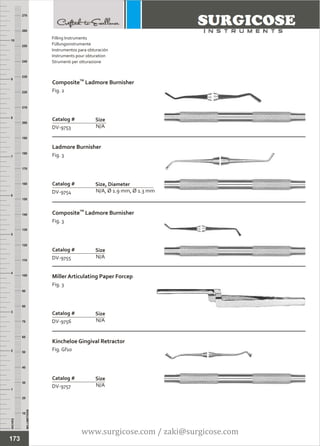 INCHES
1
2
3
4
5
6
7
8
9
10
250
240
230
220
210
200
190
180
170
160
150
140
130
120
110
100
90
80
70
60
50
40
30
20
10
MILLIMETERS
260
270
TM
Composite Ladmore Burnisher
Fig. 2
N/A
Catalog #
DV-9753
Size
Ladmore Burnisher
Fig. 3
N/A, Ø 1.9 mm, Ø 1.3 mm
Catalog #
DV-9754
Size, Diameter
Filling Instruments
Füllungsinstrumente
Instrumentos para obturación
Instruments pour obturation
Strumenti per otturazione
TM
Composite Ladmore Burnisher
Fig. 3
N/A
Catalog #
DV-9755
Size
Miller Articulating Paper Forcep
Fig. 3
N/A
Catalog #
DV-9756
Size
Kincheloe Gingival Retractor
Fig. Gf10
N/A
Catalog #
DV-9757
Size
173
www.surgicose.com / zaki@surgicose.com
 