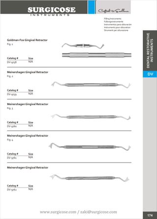 Goldman-Fox Gingival Retractor
Fig. 1
N/A
Catalog #
DV-9758
Size
Meinershagen Gingival Retractor
Fig. 2
N/A
Catalog #
DV-9759
Size
Filling Instruments
Füllungsinstrumente
Instrumentos para obturación
Instruments pour obturation
Strumenti per otturazione
Meinershagen Gingival Retractor
Fig. 3
N/A
Catalog #
DV-9760
Size
Meinershagen Gingival Retractor
Fig. 4
N/A
Catalog #
DV-9761
Size
Meinershagen Gingival Retractor
N/A
Catalog #
DV-9762
Size
174
DENTALRESTORATIVE
INSTRUMENTS
DV
www.surgicose.com / zaki@surgicose.com
 