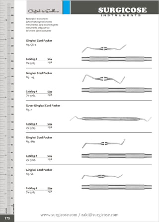 INCHES
1
2
3
4
5
6
7
8
9
10
250
240
230
220
210
200
190
180
170
160
150
140
130
120
110
100
90
80
70
60
50
40
30
20
10
MILLIMETERS
260
270
Gingival Cord Packer
Fig. CSI-1
N/A
Catalog #
DV-9763
Size
Gingival Cord Packer
Fig. 113
N/A
Catalog #
DV-9764
Size
Restorative Instruments
Zahnerhaltung Instrumente
Instrumentos para reconstituyente
Instruments à réparatrice
Strumenti per ricostituente
Guyer Gingival Cord Packer
Fig. 7
N/A
Catalog #
DV-9765
Size
Gingival Cord Packer
Fig. BN1
N/A
Catalog #
DV-9766
Size
Gingival Cord Packer
Fig. S6
N/A
Catalog #
DV-9767
Size
175
www.surgicose.com / zaki@surgicose.com
 